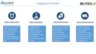 Engagement Models
Under fixed time / fixed
price model, Bilytica
works with clients to
define expected
deliverables and
timelines to determine
a mutually agreed fixed
price.
This option from Bilytica
can be applied to long-
lasting projects
with measurable
phases. The model
reduces project risk due
to visible progress
monitoring.
Through dedicated
resource engagement
model, Bilytica
implements customer
specific quality / process
frameworks at client’s
end with the help of a
dedicated team.
The flexible and
dynamic time &
material model from
Bilytica best suits
complex projects that
are inclined to
specification and design
changes.
FIXED TIME & PRICE TIME & MATERIAL MILESTONE BILLING DEDICATED RESOURCE
 