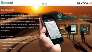 Hislo
App Description
Historical Locations Application for Android
and iOS devices is a component of our Mobile
Management enterprise MDM platform.
Historical Locations Application communicates
with the Mobile Management server of our
enterprise.
Main Features
• Augmented Reality
• 3D Model of Demolished places
• Newsfeeds
• Route Creation
 