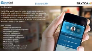 Erpisto CRM
App Description
Erpisto CRM Mobile gives the option to access and work with
data from the mobile devices. Erpisto CRM native app is available
for Android and iPhone and you can access data from CRM
modules like accounts, contacts, potentials, tasks and leads. You
can add, modify or delete records by working in an offline mode
when you connect to the network.
Main Features
• Sales Force Management
• Lead and Opportunity Management
• Reseller Management
• Campaign Management
• Sales Pipeline Management
• Sales Quotation Management
• Contact Management
• Multi-Lingual Support
• Telemarketing
• Asset and Inventory Management
• Customer Services Management
 