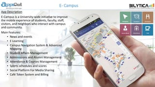 E- Campus
App Description
E-Campus is a University-wide initiative to improve
the mobile experience of students, faculty, staff,
visitors, and neighbors who interact with campus
and community.
Main Features:
• News and events
• E Learning
• Campus Navigation System & Advanced
Mapping
• Student Affairs Management
• Adminissions and Alumni Management
• Attendance & Courses Management
• Sports schedules and scores
• Social Platform For Media Sharing
• Café Token System and Billing
 