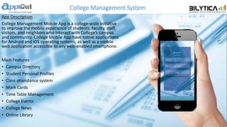College Management System
App Description
College Management Mobile App is a college-wide initiative
to improve the mobile experience of students, faculty, staff,
visitors, and neighbors who interact with College’s campus
and community. College Mobile App have native applications
for Android and iOS operating systems, as well as a mobile
web application accessible to any web-enabled smartphone.
Main Features
• Campus Directory
• Student Personal Profiles
• Class attendance system
• Mark Cards
• Time Table Management
• College Events
• College News
• Online Library
 