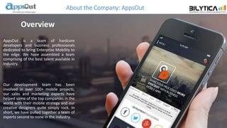 About the Company: AppsOut
AppsOut is a team of hardcore
developers and business professionals
dedicated to bring Enterprise Mobility to
the edge. We have assembled a team
comprising of the best talent available in
Industry.
Our development team has been
involved in over 100+ mobile projects,
our sales and marketing experts have
helped some of the top companies in the
world with their mobile strategy and our
creative designers quite simply rock. In
short, we have pulled together a team of
experts second to none in the industry.
Overview
 