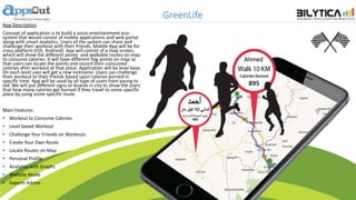 GreenLife
App Description
Concept of application is to build a socio-entertainment eco-
system that would consist of mobile applications and web portal
along with smart analytics. Users of the system can share and
challenge their workout with their friends. Mobile App will be for
cross platform (iOS, Android). App will consist of a map screen,
which will show the different points and walkable routes on map
to consume calories. It will have different flag points on map so
that users can locate the points and record their consumed
calories after workout at that place. Application will be level base.
On each level user will get a new nickname. Users can challenge
their workout to their friends based upon calories burned in
specific time. App will be used by all type of users from young to
old. We will put different signs or boards in city to show the users
that how many calories get burned if they travel to some specific
place by using some specific route.
Main Features
• Workout to Consume Calories
• Level based Workout
• Challenge Your Friends on Workouts
• Create Your Own Route
• Locate Routes on Map
• Personal Profile
• Analytics with Graphs
• Website Mode
• Experts Advice
 