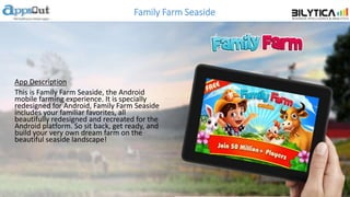 Family Farm Seaside
App Description
This is Family Farm Seaside, the Android
mobile farming experience. It is specially
redesigned for Android, Family Farm Seaside
includes your familiar favorites, all
beautifully redesigned and recreated for the
Android platform. So sit back, get ready, and
build your very own dream farm on the
beautiful seaside landscape!
 
