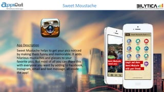 Sweet Moustache
App Description
Sweet Mustache helps to get your pics noticed
by making them funny and memorable. It adds
hilarious mustaches and glasses to your
favorite pics. But most of all you can share this
with everyone you want by adding to Facebook,
Instagram, email and text message, all inside
the app!
 