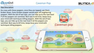 Caveman Pop
App Description
Go crazy with these poppers, once they are tapped, see them
broken down. Every broken popper would wipe off neighboring
poppers. With the aid of two taps, you can hike up to the next level
if all the poppers are vanished. Best way to kill time, keeps busy
your mind with techniques killing poppers. With the aid of two
taps, you can hike up to the next level if all the poppers are
vanished. Best way to kill time, keeps busy your mind with
techniques killing poppers.
 