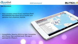 AGCommand
App Description
• Want complete control of your machinery fleet?
AGCOMMAND App allows you to monitor your
operation from anywhere, anytime.
• Compatibility: Requires iOS 6.0 or later. Compatible
with iPhone, iPad, and iPod touch. This app is
optimized for iPhone 5.
 