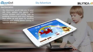 Sky Adventure
App Description
• Sky Adventure would take you to your
old time, golden era games with
narrow escapes and scoring high by
grabbing treasures and coins. Navigate
your plane up and down by avoiding
collision with enemy planes coming in
opposite direction.
 