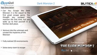Dark Mansion 2
App Description
• Can You Escape the Dark
Mansion 2 is the sequel to the
first great escape game. You
thought you escaped the
mansion the first time, but you
wake up to find yourself in a
familiar dark place.
• Venture into the unknown and
unravel the mysteries of the
Mansion
• Fully realized 3D environments
• Solve every room to escape
 