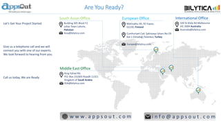Are You Ready?
South Asian Office
Building 305 Block F2
Johar Town Lahore,
Pakistan
Asia@bilytica.com
International Office
100 St Kilda Rd Melbourne
VIC 3004 Australia
Australia@bilytica.com
European Office
Matinaktu 3D, 92 Espoo,
02230, Finland
Middle East Office
King Fahad Rd,
P.O. Box 231003 Riyadh 11321
Kingdom of Saudi Arabia
KSA@bilytica.com
w w w . a p p s o u t . c o m i n f o @ a p p s o u t . c o m
Let’s Get Your Project Started
Give us a telephone call and we will
connect you with one of our experts.
We look forward to hearing from you.
Call us today, We are Ready
Cumhuriyet Cad. Şakirpaşa İşhanı No:59
Kat:1 Elmadağ /İstanbul, Turkey
Europe@bilytica.com
 