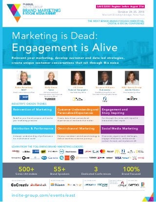 Marketing is Dead:
Engagement is Alive
Reinvent your marketing, develop customer and data led strategies,
create unique customer conversations that cut through the noise
500+
Senior Attendees
3
Dedicated Conferences
55+
Brand Speakers
incite-group.com/events/east
Robin Rotenberg
BASF
Chief Communications Officer
Molly Battin
Turner
EVP & Global Chief
Communications and Corporate
Marketing Officer
Jill Cress
National Geographic
Chief Marketing Officer
Terrance Williams
Nationwide
Chief Marketing Officer and
President of Emerging Businesses
NBC Sports Group
Jennifer Storms
Chief Marketing Officer
Reinvention of Marketing
Attribution & Performance
Customer Understanding and
Personalized Experiences
Omni-channel Marketing
Engagement and
Story Inspiring
Social Media Marketing
Redefine your brand purpose and evolve
your marketing presence
A deeper understanding of performance
in a multichannel world
Create data-driven personalized
experiences at moments that matter
Create a consistent omni-channel strategy to
deliver seamless customer journeys
Cut through the noise with impactful
interactions that inspire
Overcome organic reach challenges,
engage influencer’s, embrace new
content formats and implement AR
October 24-25, 2018
Marriott Brooklyn Bridge, New York
7th
ANNUAL
BRAND MARKETING
& SOCIAL MEDIA SUMMIT
THE MOST SENIOR BRAND-FOCUSED MARKETING,
DIGITAL & SOCIAL CONFERENCE
100%
Brand Focused
SILVER SPONSORSGOLD SPONSORS PROMOTIONAL
PRODUCT
SPONSOR
CO SPONSORS EXHIBITORS
LEARN FROM THE FOLLOWING BRAND MARKETING LEADERS:
INDUSTRY’S CHOSEN THEMES:
SAVE $200! Register before August 31st
 