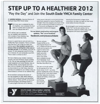 STEP UP TO A HEALTHIER 2012
"Pay the Day" and Join the South Dade YMCA Family Center
BY ANDREW WEIGHILL, Executive Director of
the South Dade YMCA Family Center
T his is your year to celebrate the start
of a healthier, more connected life. And
there is no better place to jump start
your new lifestyle than the Y. ..
2012 will be a year we celebrate
you, our members and community,
with a number of new initiatives, new
programs and a brand new home,
where seniors take part in structured activities
specifically designed to improve flexibility and
strength. These new programs are all part of the
Y's goal of improving the health of everyone in
our community and keeping our older
population involved and engaged.
For our latest construction and program
updates, "like" us on Facebook:
facebook.com/ymcasouthdade
January is a great time to start and stick to a
healthy New Year's resolution. There's no better
place than the Y; let us help you reach your
wellness goals. New members can join us in
January when our joining fee is the same as
the date you join. As an example, if you join on
January 12, your joining fee is just $12; if you
join on January 23, your joining fee is just $23.
There is never a contract at the Y.
We have a fabulous new member orientation
program, and over 50 fitness classes available
to you. You can take advantage of cardio and
weight equipment and Center Member rates on
specialty classes, youth programs and more,
Best of all, as a benefit to our family members
you have access to our Kids' Zone, where fun
activities are available for your children while you
attend classes or workout on our wellness floor,
We are excited to announce the launch of
two new programs for older adults seeking a
place for both social activities and specialized
wellness classes-Silver and Fit0l, an insurance-
sponsored program, and Enhance Fitness, a
12-week program that kicks off in February,
We also welcome
Uraeme Griffith as the
new Program Director for
our Y. Graeme will lead our popular
youth sports program with
a goal to fmpact more
children through the
health and social
benefits of youth
sports. Our winter
sports schedule includes
Youth Basketball, Youth
Soccer, Youth Flag Football and
Pee-Wee Little World Cup.
This year we are also excited
for the opening of our new
Family Center. In 2011 we broke
ground, installed the privacy wall along
the back of our Y, tore down trailers
and other temporary structures,
selected all finishes, window and
wall treatments
and flooring,
and closed out
the year with
SOUTH DADE YMCA FAMILY CENTER
9355 SW 134 Street, Miami, FL 33176
305-254-0310 1 ymcamiami.org
ra^,m,rxo^srr
securing the final permits to begin actual
construction. Our plan is to open our new Family
Center before the end of the year.
Be encouraged in your journey toward good
health. The Y can be your partner. Join us
and discover a place for healthy living, youth
development and social responsibility.
 