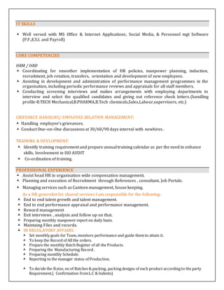 IT SKILLS
 Well versed with MS Office & Internet Applications, Social Media, & Personnel mgt Software
(P.F.,E.S.I. and Payroll)
CORE COMPETENCIES
HRM / HRD
 Coordinating for smoother implementation of HR policies, manpower planning, induction,
recruitment, job rotation, transfers, orientation and development of new employees.
 Assisting in development and administration of performance management programmes in the
organisation, including periodic performance reviews and appraisals for all staff members.
 Conducting screening interviews and makes arrangements with employing departments to
interview and select the qualified candidates and giving out reference check letters.(handling
profile-B.TECH Mechanical,B.PHARMA,B.Tech chemicals,Sales,Labour,supervisors, etc.)
GRIEVANCE HANDLING/ EMPLOYEE RELATION MANAGEMENT:
 Handling employee’s grievances.
 Conduct One–on–One discussions at 30/60/90 days interval with newhires .
TRAINING & DEVLOPMENT:
 Identify training requirement and prepare annual training calendar as per the need to enhance
skills, Involvement in ISO AUDIT
 Co-ordination of training.
PROFESSIONAL EXPERIENCE
 Assist head HR in organisation wide compensation management.
 Planning and execution of Recruitment through References , consultant, Job Portals.
 Managing services such as Canteen management, house keeping.
As a HR generalist for shared services I am responsible for the following:
 End to end talent growth and talent management.
 End to end performance appraisal and performance management.
 Reward management
 Exit interviews , analysis and follow up on that.
 Preparing monthly manpower report on daily basis.
 Maintaing Files and records.
 IN REGULATORY AFFAIRS:
 Set monthly goals for Team, monitors performance and guide them to attain it.
 To keep the Record of All the orders.
 Prepare the monthly Batch Register of all the Products.
 Preparing the Manufacturing Record .
 Preparing monthly Schedule.
 Reporting to the manager status of Production.
 To decide the B.size, no of Batches & packing, packing designs of each product according to the party
Requirement.( Confirmation fromL.C & Indents)
 
