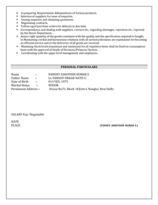  In preparing Requirements &Requisitions of Various products.
 Selection of suppliers for issue of enquiries.
 Issuing enquiries and obtaining quotations.
 Negotiating contracts.
 Follow-upof purchase orders for delivery in due time.
 Correspondence and dealing with suppliers, carriers etc., regarding shortages, rejections etc., reported
by the Stores Department. .
 Assure right quantity of the goods consistent with the quality and the specification required is bought.
In Maintaning cordial and harmonious relations with all sections/divisions are maintained forbecoming
an efficientservice unit in the deliveries of all goods are received.
 Maintaing Stocklevels (maximum and minimum) forall repetitive items shall be fixed on consumption
basis with the approval of Heads of Divisions/Projects/ Section.
 Coordinating with the upper level management and employees.
PERSONAL PARTICULARS
Name :- PANDEY ASHUTOSH KUMAR S
Father Name :- Lt. PANDEY ONKAR NATH S.
Date of Birth :- 011thJUL 1975
Marital Status :- WIDOR
Permenent Address :- House No71, Block –B,Extn-I, Nangloi, New Delhi
,
SALARY Exp- Negotiable
DATE
PLACE (PANDEY ASHUTOSH KUMAR S.)
 