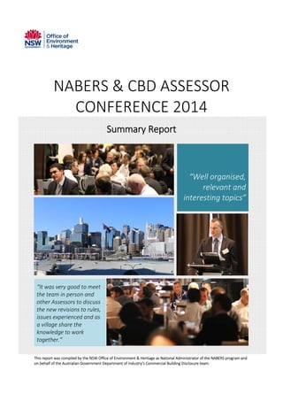  
NABERS & CBD ASSESSOR 
CONFERENCE 2014 
Summary Report 
 
“Well organised, 
relevant and 
interesting topics”
 
   
“It was very good to meet 
the team in person and 
other Assessors to discuss 
the new revisions to rules, 
issues experienced and as 
a village share the 
knowledge to work 
together.” 
 
 
This report was compiled by the NSW Office of Environment & Heritage as National Administrator of the NABERS program and 
on behalf of the Australian Government Department of Industry’s Commercial Building Disclosure team. 
 