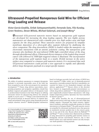 1© 2014 Wiley-VCH Verlag GmbH & Co. KGaA, Weinheim wileyonlinelibrary.com
Ultrasound-Propelled Nanoporous Gold Wire for Efﬁcient
Drug Loading and Release
Victor Garcia-Gradilla, Sirilak Sattayasamitsathit, Fernando Soto, Filiz Kuralay,
Ceren Yardımcı, Devan Wiitala, Michael Galarnyk, and Joseph Wang*
1. Introduction
The ability of synthetic nanomotors to transport therapeutic
payloads to previously inaccessible areas of the body has
been recognized as one of the next prospects for nanomotor
development.[1–6]
Future drug delivery nanovehicles, incor-
porating propulsion and navigation capabilities, should thus
facilitate targeted and guided delivery of therapeutic loads
to predetermined locations in the body. Progress in utilizing
microscale motors for directed drug delivery has advanced
rapidly in recent years.[1,7–12] Wang’s team demonstrated the
ﬁrst proof-of-concept of directed delivery of common lipo-
somal and polymeric drug carriers using chemically-powered
catalytic nanowire motors.[7] Bubble-propelled nanomotors
DOI: 10.1002/smll.201401013
Ultrasound (US)-powered nanowire motors based on nanoporous gold segment
are developed for increasing the drug loading capacity. The new highly porous
nanomotors are characterized with a tunable pore size, high surface area, and high
capacity for the drug payload. These nanowire motors are prepared by template
membrane deposition of a silver-gold alloy segment followed by dealloying the
silver component. The drug doxorubicin (DOX) is loaded within the nanopores via
electrostatic interactions with an anionic polymeric coating. The nanoporous gold
structure also facilitates the near-infrared (NIR) light controlled release of the drug
through photothermal effects. Ultrasound-driven transport of the loaded drug toward
cancer cells followed by NIR-light triggered release is illustrated. The incorporation
of the nanoporous gold segment leads to a nearly 20-fold increase in the active
surface area compared to common gold nanowire motors. It is envisioned that such
US-powered nanomotors could provide a new approach to rapidly and efﬁciently
deliver large therapeutic payloads in a target-speciﬁc manner.
Drug Delivery
Dr. V. Garcia-Gradilla, Dr. S. Sattayasamitsathit,
F. Soto, Prof. F. Kuralay, Prof. C. Yardımcı,
D. Wiitala, M. Galarnyk, Prof. J. Wang
Department of Nanoengineering
University of California
San Diego, La Jolla, CA 92093, USA
E-mail: josephwang@ucsd.edu
based on hydrogen peroxide fuel and release of DOX have
been reported.[8] Unlike earlier use of chemically-powered
nanomotors, externally-actuated (fuel-free) nanoshuttles are
essential for future in vivo biomedical transport and drug
delivery applications.[6,9–12]
Recent efforts in this direction
have focused on magnetically-actuated microswimmers as
robotic drug delivery platforms.[9–11] The functionalization of
such magnetically-actuated helical micromotors with drug-
loaded temperature-sensitive liposomes has been described
by Nelson’s group.[12]
This article describes the use of ultrasound-powered
highly-porous motors with large surface area and a high drug
loading capacity. Ultrasound has found extensive applica-
tions in medicine, and holds considerable promise for driving
micromotors in biological ﬂuids.[6] The gold nanowire motors
are propelled by ultrasound mechanical waves that generate
an asymmetric pressure gradient due to the concave geom-
etry of one end of the wire. Recent efforts by Mallouk[13,14]
and Wang[15,16] and co-workers have illustrated the possibility
of using ultrasound for propelling gold nanowire motors in
biologically relevant environments. However, due to their
limited surface area, such nanowire motors can only incorpo-
rate small quantities of drug payloads.
small 2014,
DOI: 10.1002/smll.201401013
 