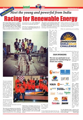 www.bharattimes.com 3LocalLocalBharat Times, August 2015
Showcasing India’s prowess in engineer-
ing, as the first Indian team to take part in
the international World Solar Challenge
2015, the RVCE Solar Car Team, Banga-
lore, is an entirely student-run group that
designs and builds solar electric vehicles.
The team is made up of
students from RV Col-
lege of Engineering in
Bangalore and their
primary objective “is
to help promote re-
search and develop-
ment in emerging
solar technology, and
its use in various ap-
plications”, told Lalit
Kumar, talking exclu-
sively to Bharat Times
from Bangalore.
The annual event since
30 years will be con-
ducted in Australia
in October this year,
will have teams from universities across the
world participating.
The event is an endurance race, from Dar-
win to Adelaide, and each team will need
to cover the 3000 km in 8 days – from Oct
18-24. Considered to be a very challenging
and adventurous race, “we’re looking for-
ward to have a memorable experience”.
Lalit who is an undergrad of the same col-
lege said that, “representing India gives us a
sense of immense pride.
“India being a developing country has an
enormous pressure on its energy demands,
and we as students want to make a hum-
ble effort to contribute to our nation... and
reduce the burden on the non-renewable
sources”.
“The project is also perfectly in lines with
the Make in India concept that Shri Naren-
dra Modiji is promoting”, Lalit said while
referring to India being recognized on the
world stage in the field of solar energy.
The race crew
consists of 20
highly dedicated
students with four
major divisions
separately focus-
sing on mechani-
cal division, the
electrical & elec-
tronics division,
the sponsorship
and the marketing
division.
The team has
already been
awarded the
‘Young Achievers’ award
by Wipro and
also featured
in many stories
across India.
In the manufacturing stage, they have suc-
cessfully collaborated with 30 of the World’s
leading companies for assistance in techni-
cal expertise and financial support and ex-
pects the final version of the Solar Car to be
ready by the end of this month.
While the manufacturing and assembling
of various components like the Chassis, the
Body, the Solar
Array, etc. is be-
ing facilitated
in India, some
major electronic
components are
being imported
from Japan.
“We will be air-
lifting the car
to Darwin in
the last week
of September”
Lalit revealed.
The team will
reach Darwin
on October 2,
and upon com-
pletion of the
race will leave
Adelaide on Oc-
tober 26.
“We believe
that small ini-
tiatives taken
by us as stu-
dents, will not
only add on to
our confidence
and bridge the
academia-in-
dustry gap, but
also inspire oth-
ers to follow us
and utilize the
sun’s power to
the maximum”
Lalit said like a
true believer of
the renewable
energy move-
ment.
“It will ultimately help to showcase the
youth of India and elevate India’s position
on the world stage”. - Shalini Singh
Meet the young and powerful from India
Racing for Renewable Energy
exclusive
 