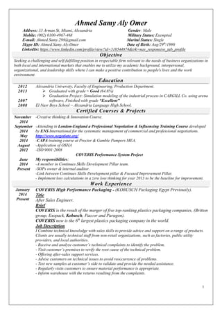 1 
Ahmed Samy Aly Omer 
Address: 33 Arman St, Miami, Alexandria Gender: Male 
Mobile: (002) 0100-4967-468 Military Status: Exempted 
E-mail: Ahmed.Samy.298@gmail.com Marital Status: Single 
Skype ID: Ahmed.Samy.Aly.Omer Date of Birth: Aug/29th/1990 
LinkedIn: https://www.linkedin.com/profile/view?id=310544874&trk=nav_responsive_tab_profile Objective 
Seeking a challenging and self-fulfilling position in respectable firm relevant to the needs of business organizations in both local and international markets that enables me to utilize my academic background, interpersonal, organizational, and leadership skills where I can make a positive contribution to people's lives and the work environment. Education 
2012 
2013 
2007 
2008 
Alexandria University, Faculty of Engineering, Production Department. 
 Graduated with grade ≈ Good (64.6%) 
 Graduation Project: Simulation modeling of the industrial process in CARGILL Co. using arena software, Finished with grade “Excellent” 
El Nasr Boys School – Alexandria Language High School. Certified Courses & Projects All necessary supporting documentation shall be available upon request 
November 
2014 
September 
2014 
May 
2014 
August 2012 
June 
2014 
Present 
-Creative thinking & Innovation Course. 
-Attending in London-England a Professional Negotiation & Influencing Training Course developed by ENS International for the systematic management of commercial and professional negotiations. http://www.negotiate.org/ 
-CAPA training course at Procter & Gamble Pampers MEA. 
-Application of OSHA -ISO 9001:2008 
COVERIS Performance System Project 
My responsibilities: 
-A member in Continues Skills Development Pillar team. 
-SOPs owner & internal auditor. 
-Link between Continues Skills Development pillar & Focused Improvement Pillar. 
- Implement loss calculations in a zero loss thinking for year 2013 to be the baseline for improvement. Work Experience 
January 
2014 
Present 
COVERIS High Performance Packaging - (KOBUSCH Packaging Egypt Previously). Title After Sales Engineer. Brief COVERIS is the result of the merger of five top-ranking plastics packaging companies, (Britton group, Exopack, Kobusch, Paccor and Paragon). COVERIS now is the 6th largest plastics packaging company in the world. Job Description I Combine technical knowledge with sales skills to provide advice and support on a range of products. Clients are usually technical staff from non-retail organizations, such as factories, public utility providers, and local authorities. - Receive and analyze customer’s technical complaints to identify the problem. - Visit customer’s premises to verify the root cause of the technical problem. - Offering after-sales support services. - Advise customers on technical issues to avoid reoccurrence of problems. - Test new samples at customer’s side to validate and provide the needed assistance. - Regularly visits customers to ensure material performance is appropriate. - Inform warehouse with the returns resulting from the complaints.  