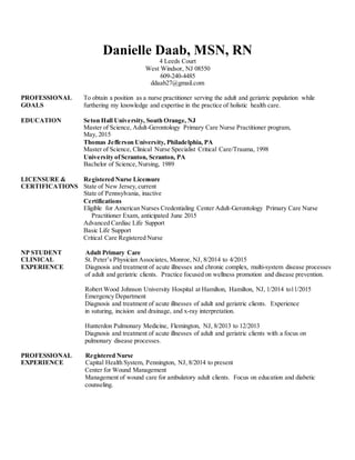 Danielle Daab, MSN, RN
4 Leeds Court
West Windsor, NJ 08550
609-240-4485
ddaab27@gmail.com
PROFESSIONAL To obtain a position as a nurse practitioner serving the adult and geriatric population while
GOALS furthering my knowledge and expertise in the practice of holistic health care.
EDUCATION Seton Hall University, South Orange, NJ
Master of Science, Adult-Gerontology Primary Care Nurse Practitioner program,
May, 2015
Thomas Jefferson University, Philadelphia, PA
Master of Science, Clinical Nurse Specialist Critical Care/Trauma, 1998
University ofScranton, Scranton, PA
Bachelor of Science,Nursing, 1989
LICENSURE & Registered Nurse Licensure
CERTIFICATIONS State of New Jersey,current
State of Pennsylvania, inactive
Certifications
Eligible for American Nurses Credentialing Center Adult-Gerontology Primary Care Nurse
Practitioner Exam, anticipated June 2015
Advanced Cardiac Life Support
Basic Life Support
Critical Care Registered Nurse
NP STUDENT Adult Primary Care
CLINICAL St. Peter’s Physician Associates, Monroe, NJ, 8/2014 to 4/2015
EXPERIENCE Diagnosis and treatment of acute illnesses and chronic complex, multi-system disease processes
of adult and geriatric clients. Practice focused on wellness promotion and disease prevention.
Robert Wood Johnson University Hospital at Hamilton, Hamilton, NJ, 1/2014 to11/2015
Emergency Department
Diagnosis and treatment of acute illnesses of adult and geriatric clients. Experience
in suturing, incision and drainage, and x-ray interpretation.
Hunterdon Pulmonary Medicine, Flemington, NJ, 8/2013 to 12/2013
Diagnosis and treatment of acute illnesses of adult and geriatric clients with a focus on
pulmonary disease processes.
PROFESSIONAL Registered Nurse
EXPERIENCE Capital Health System, Pennington, NJ, 8/2014 to present
Center for Wound Management
Management of wound care for ambulatory adult clients. Focus on education and diabetic
counseling.
 