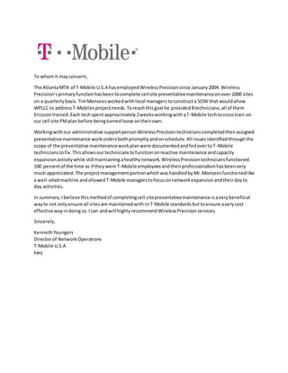 To whomit mayconcern,
The AtlantaMTA of T-Mobile U.S.A hasemployedWirelessPrecisionsince January2004. Wireless
Precision’sprimaryfunctionhasbeentocomplete cellsite preventativemaintenanceonover1000 sites
on a quarterlybasis. TimMonseesworkedwithlocal managerstoconstructa SOW that wouldallow
WPLLC to addressT-Mobilesprojectneeds.Toreachthisgoal he provided8technicians,all of them
Ericssontrained.Each techspentapproximately2weeksworkingwithaT-Mobile techtocrosstrain on
our cell site PMplanbefore beingturnedloose ontheirown.
Workingwithour administrative supportpersonWirelessPrecisiontechnicianscompletedtheirassigned
preventativemaintenance workordersbothpromptlyandonschedule. All issuesidentifiedthroughthe
scope of the preventative maintenanceworkplanwere documentedandfedovertoT-Mobile
technicianstofix.Thisallowsourtechnicianstofunctiononreactive maintenance andcapacity
expansionactivitywhile still maintainingahealthynetwork.WirelessPrecisiontechniciansfunctioned
100 percentof the time as if theywere T-Mobile employeesandtheirprofessionalismhasbeenvery
much appreciated. The projectmanagementportionwhichwashandledbyMr.Monseesfunctionedlike
a well-oiledmachine andallowedT-Mobile managerstofocusonnetworkexpansionandtheirdayto
day activities.
In summary,Ibelieve thismethodof completingcell sitepreventativemaintenance isaverybeneficial
wayto not onlyensure all sitesare maintainedwith-inT-Mobile standardsbuttoensure averycost
effectivewayindoingso.Ican andwill highlyrecommendWirelessPrecisionservices.
Sincerely,
KennethYoungers
Directorof NetworkOperations
T-Mobile U.S.A
kwy
 