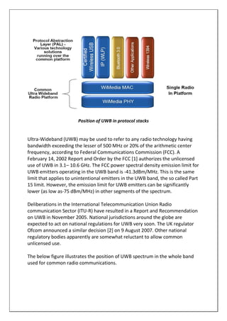 Position of UWB in protocol stacks
Ultra-Wideband (UWB) may be used to refer to any radio technology having
bandwidth exceeding the lesser of 500 MHz or 20% of the arithmetic center
frequency, according to Federal Communications Commission (FCC). A
February 14, 2002 Report and Order by the FCC [1] authorizes the unlicensed
use of UWB in 3.1– 10.6 GHz. The FCC power spectral density emission limit for
UWB emitters operating in the UWB band is -41.3dBm/MHz. This is the same
limit that applies to unintentional emitters in the UWB band, the so called Part
15 limit. However, the emission limit for UWB emitters can be significantly
lower (as low as-75 dBm/MHz) in other segments of the spectrum.
Deliberations in the International Telecommunication Union Radio
communication Sector (ITU-R) have resulted in a Report and Recommendation
on UWB in November 2005. National jurisdictions around the globe are
expected to act on national regulations for UWB very soon. The UK regulator
Ofcom announced a similar decision [2] on 9 August 2007. Other national
regulatory bodies apparently are somewhat reluctant to allow common
unlicensed use.
The below figure illustrates the position of UWB spectrum in the whole band
used for common radio communications.
 