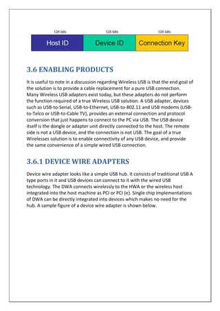 3.6 ENABLING PRODUCTS
It is useful to note in a discussion regarding Wireless USB is that the end goal of
the solution is to provide a cable replacement for a pure USB connection.
Many Wireless USB adapters exist today, but these adapters do not perform
the function required of a true Wireless USB solution. A USB adapter, devices
such as USB-to-Serial, USB-to-Ethernet, USB-to-802.11 and USB modems (USB-
to-Telco or USB-to-Cable TV), provides an external connection and protocol
conversion that just happens to connect to the PC via USB. The USB device
itself is the dongle or adapter unit directly connected to the host. The remote
side is not a USB device, and the connection is not USB. The goal of a true
Wirelesses solution is to enable connectivity of any USB device, and provide
the same convenience of a simple wired USB connection.
3.6.1 DEVICE WIRE ADAPTERS
Device wire adapter looks like a simple USB hub. It consists of traditional USB A
type ports in it and USB devices can connect to it with the wired USB
technology. The DWA connects wirelessly to the HWA or the wireless host
integrated into the host machine as PCI or PCI (e). Single chip implementations
of DWA can be directly integrated into devices which makes no need for the
hub. A sample figure of a device wire adapter is shown below.
 