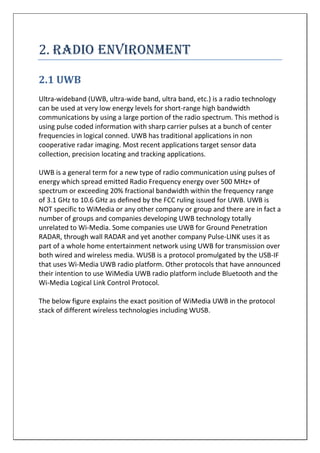 . RADIO ENVIRONMENT
2.1 UWB
Ultra-wideband (UWB, ultra-wide band, ultra band, etc.) is a radio technology
can be used at very low energy levels for short-range high bandwidth
communications by using a large portion of the radio spectrum. This method is
using pulse coded information with sharp carrier pulses at a bunch of center
frequencies in logical conned. UWB has traditional applications in non
cooperative radar imaging. Most recent applications target sensor data
collection, precision locating and tracking applications.
UWB is a general term for a new type of radio communication using pulses of
energy which spread emitted Radio Frequency energy over 500 MHz+ of
spectrum or exceeding 20% fractional bandwidth within the frequency range
of 3.1 GHz to 10.6 GHz as defined by the FCC ruling issued for UWB. UWB is
NOT specific to WiMedia or any other company or group and there are in fact a
number of groups and companies developing UWB technology totally
unrelated to Wi-Media. Some companies use UWB for Ground Penetration
RADAR, through wall RADAR and yet another company Pulse-LINK uses it as
part of a whole home entertainment network using UWB for transmission over
both wired and wireless media. WUSB is a protocol promulgated by the USB-IF
that uses Wi-Media UWB radio platform. Other protocols that have announced
their intention to use WiMedia UWB radio platform include Bluetooth and the
Wi-Media Logical Link Control Protocol.
The below figure explains the exact position of WiMedia UWB in the protocol
stack of different wireless technologies including WUSB.
 