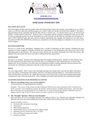 (818) 885-1515
www.stoneassociatessearch.com
SOME BASIC INTERVIEW TIPS
SELL FIRST, BUY LATER
One of the biggest mistakes that most people make when interviewing is tied to their mindset: most people go in as a “buyer”
(what’s in it for me?) when they should be going in as a “seller” (what can I do that will benefit this company?). The buyer’s
approach almost always guarantees that the job offer will go to someone else. It is human nature to go to an interview and
wonder, “would I want to work here?” However, that’s a moot point until the company is prepared to make you an offer.
You have to push that question out of your head before you walk in the door for the interview, and make sure your focus is “I
need to SELL MYSELF today and make sure this company understands what strengths and experience I can offer them.”
You need to EARN THE OFFER first, and then you can perform your final due diligence to determine if you want to work
for the company.
DO YOUR HOMEWORK
We live in a world of free information. Companies have a wealth of information on their websites. Wikipedia has great
summaries of many companies. LinkedIn will likely have information on the background of the interviewers. Review this
information prior to the interview. This may seem overly obvious, but our clients consistently tell us that interviewees who
applied to their jobs online often know very little or nothing about their organizations.
ENTHUSIASM
Be positive, be energetic, and show some enthusiasm about the company and the position. Whether it’s their industry, their
size, their reputation, the nature of the work, all of the above, or something else, find something positive to discuss that
explains why you are interested. If you don’t show any enthusiasm towards a company during the interview process, they
will assume you will bring no enthusiasm to the job, so they’ll never make you an offer.
IMAGE
Yes, your image matters. Shave, remove nose and tongue piercings (yes, people really come into our offices with these),
cover your tattoos, avoid perfumes and colognes, and wear a suit unless instructed otherwise. Avoid off-the-wall colors
when selecting shirts, ties, blouses, etc. Again, this may seem overly obvious, but we hear stories regularly about people
violating one or more of the tips listed above. These candidates are usually ruled out before the conversation has begun.
STANDARD QUESTIONS TO BE PREPARED TO ANSWER
1) Why are you looking to leave your current employer?
Always be positive! Do not badmouth any employer.
Example: “First of all, I’d like to point out that working for XXX has been a great experience and I’ve learned a lot
about A, B, and C (you could discuss systems, the industry, technical matters, anything relevant here). That said, I feel
like my learning curve has plateaued (or we’re being sold, we’re downsizing/moving, mention a plausible reason for
change) and I’m ready to move to the next step in my career and take on new challenges.”
2) The “Strengths” Question. What are your Strengths?
Don’t just rattle off a list of strengths and hope your audience believes you. Mention your legitimate strengths and
elaborate with some real-world examples that will provide evidence that you truly possess those strengths.
Typical strengths to discuss:
 Technical skills and industry knowledge
 Team player
 Multi-tasking capabilities
 Global thinker (able to see the big picture and the detail)
 Optimistic/Can-Do Attitude (not above any task)
 Oral and Written Communication Skills
 Interpersonal Skills
 