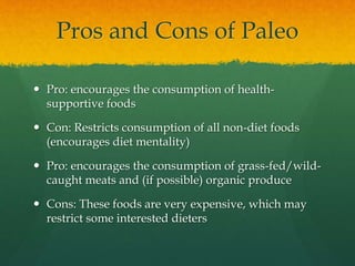 Pros and Cons of Paleo
 Pro: encourages the consumption of health-
supportive foods
 Con: Restricts consumption of all non-diet foods
(encourages diet mentality)
 Pro: encourages the consumption of grass-fed/wild-
caught meats and (if possible) organic produce
 Cons: These foods are very expensive, which may
restrict some interested dieters
 