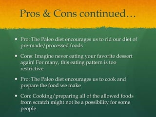 Pros & Cons continued…
 Pro: The Paleo diet encourages us to rid our diet of
pre-made/processed foods
 Cons: Imagine never eating your favorite dessert
again! For many, this eating pattern is too
restrictive.
 Pro: The Paleo diet encourages us to cook and
prepare the food we make
 Con: Cooking/preparing all of the allowed foods
from scratch might not be a possibility for some
people
 