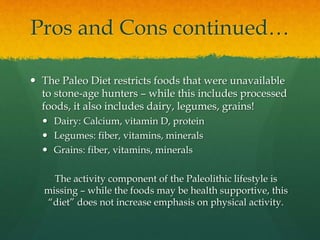 Pros and Cons continued…
 The Paleo Diet restricts foods that were unavailable
to stone-age hunters – while this includes processed
foods, it also includes dairy, legumes, grains!
 Dairy: Calcium, vitamin D, protein
 Legumes: fiber, vitamins, minerals
 Grains: fiber, vitamins, minerals
The activity component of the Paleolithic lifestyle is
missing – while the foods may be health supportive, this
“diet” does not increase emphasis on physical activity.
 