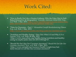 Work Cited:
 "How to Really Eat Like a Hunter-Gatherer: Why the Paleo Diet Is Half-
Baked [Interactive & Infographic]." Scientific American Global RSS. N.p.,
n.d. Web. 1 Mar. 2015. http://www.scientificamerican.com/article/why-
paleo-diet-half-baked-how-hunter-gatherer-really-eat/.
 "Paleo for Dummies – Part 1." Alexandria Crossfit Revolutionizing Fitness.
N.p., n.d. Web. 1 Mar. 2015.
http://www.alexandriacrossfit.com/blog/paleo-for-dummies-part-1/.
 "Nutrition and Healthy Eating." Paleo Diet: What Is It and Why Is It so
Popular? N.p., n.d. Web. 06 Mar. 2015.
<http://www.mayoclinic.org/healthy-living/nutrition-and-healthy-
eating/in-depth/paleo-diet/art-20111182?pg=2>.
 "Should We Eat Like Our Caveman Ancestors?" Should We Eat Like Our
Caveman Ancestors? N.p., n.d. Web. 1 Mar. 2015.
<http://www.eatright.org/resource/health/weight-loss/fad-
diets/should-we-eat-like-our-caveman-ancestors>.
 