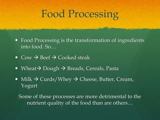Food Processing
 Food Processing is the transformation of ingredients
into food. So…
 Cow  Beef  Cooked steak
 Wheat Dough  Breads, Cereals, Pasta
 Milk  Curds/Whey  Cheese, Butter, Cream,
Yogurt
Some of these processes are more detrimental to the
nutrient quality of the food than are others…
 