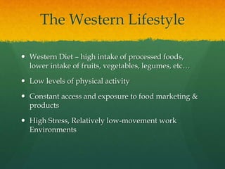 The Western Lifestyle
 Western Diet – high intake of processed foods,
lower intake of fruits, vegetables, legumes, etc…
 Low levels of physical activity
 Constant access and exposure to food marketing &
products
 High Stress, Relatively low-movement work
Environments
 