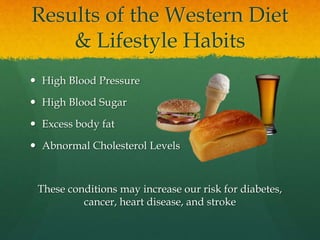 Results of the Western Diet
& Lifestyle Habits
 High Blood Pressure
 High Blood Sugar
 Excess body fat
 Abnormal Cholesterol Levels
These conditions may increase our risk for diabetes,
cancer, heart disease, and stroke
 