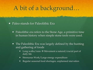 A bit of a background…
 Paleo stands for Paleolithic Era
 Paleolithic era refers to the Stone Age, a primitive time
in human history when simple stone tools were used.
 The Paleolithic Era was largely defined by the hunting
and gathering of foods
 Long walks/runs  Movement a natural/crucial part of
daily life
 Strenuous Work/Large energy expenditure
 Regular seasonal food shortages, unplanned starvation
 