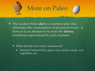 More on Paleo
 The modern Paleo diet is a nutrition plan that
eliminates the consumption of processed foods – it
does so in an attempt to recreate the dietary
conditions experienced by early humans.
 What did the cave men/women eat?
 Hunted/Gathered fish, game, nuts, berries, seeds, root
vegetables, etc…
 