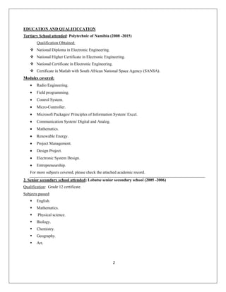 2
EDUCATION AND QUALIFICCATION
Tertiary School attended: Polytechnic of Namibia (2008 -2015)
Qualification Obtained:
 National Diploma in Electronic Engineering.
 National Higher Certificate in Electronic Engineering.
 National Certificate in Electronic Engineering.
 Certificate in Matlab with South African National Space Agency (SANSA).
Modules covered:
• Radio Engineering.
• Field programming.
• Control System.
• Micro-Controller.
• Microsoft Packages/ Principles of Information System/ Excel.
• Communication System/ Digital and Analog.
• Mathematics.
• Renewable Energy.
• Project Management.
• Design Project.
• Electronic System Design.
• Entrepreneurship.
For more subjects covered, please check the attached academic record.
2. Senior secondary school attended; Lobatse senior secondary school (2005 -2006)
Qualification: Grade 12 certificate.
Subjects passed:
 English.
 Mathematics.
 Physical science.
 Biology.
 Chemistry.
 Geography.
 Art.
 