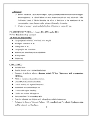 3
Achievement:
 Trained with South African National Space Agency (SANSA) and Namibian Institution of Space
Technology (NIST) on a project which was about the analyzing the data using Matlab and Global
Positioning System (GPS) to determine the effect of Ionization of the atmosphere on the
communication system. I was rewarded with a certificate after the training.
 Worked as laboratory technician for Polytechnic of Namibia for period of 1 year.
POLYTECHNIC OF NAMIBIA (1 January 2013- 23 November 2014)
Position Held: Laboratory-technician
Job Duties and Responsibilities:
• Designing PCBs on Proteus Software (Circuit design).
• Mixing the solution for PCBs.
• Etching of the PCBs.
• Designing the labs for students.
• Repairing and maintaining the lab equipments.
• Writing reports.
• Invigilating.
COMPETENCY:
• Technical skills
• Trouble shooting of the circuits (fault finding).
 Experience in different software. (Proteus, Matlab, MP-lab, C-languages, AVR programming,
ALTERA).
 Ability to maintain confidential information.
 Oral and Verbal Communication Skills.
 Critical Thinking and High stress tolerance.
• Presentation and administrative skills.
• Accuracy and logical reasoning.
• Conflict and Problem Solving skills.
 Interpersonal and Decision making skills
 Proactive individual and ability to work independently and also in teamwork.
 Proficiency in the use of Microsoft Packages - MS word, Excel and PowerPoint, Word processing,
and Spreadsheets and Databases.
 