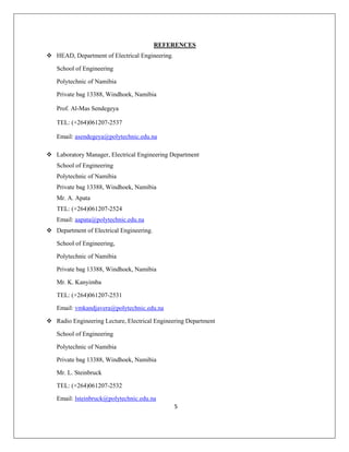 5
REFERENCES
 HEAD, Department of Electrical Engineering.
School of Engineering
Polytechnic of Namibia
Private bag 13388, Windhoek, Namibia
Prof. Al-Mas Sendegeya
TEL: (+264)061207-2537
Email: asendegeya@polytechnic.edu.na
 Laboratory Manager, Electrical Engineering Department
School of Engineering
Polytechnic of Namibia
Private bag 13388, Windhoek, Namibia
Mr. A. Apata
TEL: (+264)061207-2524
Email: aapata@polytechnic.edu.na
 Department of Electrical Engineering.
School of Engineering,
Polytechnic of Namibia
Private bag 13388, Windhoek, Namibia
Mr. K. Kanyimba
TEL: (+264)061207-2531
Email: vmkandjavera@polytechnic.edu.na
 Radio Engineering Lecture, Electrical Engineering Department
School of Engineering
Polytechnic of Namibia
Private bag 13388, Windhoek, Namibia
Mr. L. Steinbruck
TEL: (+264)061207-2532
Email: lsteinbruck@polytechnic.edu.na
 