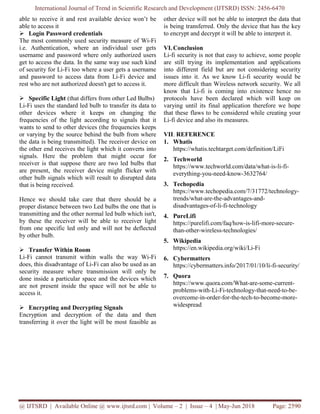 International Journal of Trend in Scientific Research and Development (IJTSRD) ISSN: 2456-6470
@ IJTSRD | Available Online @ www.ijtsrd.com | Volume – 2 | Issue – 4 | May-Jun 2018 Page: 2590
able to receive it and rest available device won’t be
able to access it
 Login Password credentials
The most commonly used security measure of Wi-Fi
i.e. Authentication, where an individual user gets
username and password where only authorized users
get to access the data. In the same way use such kind
of security for Li-Fi too where a user gets a username
and password to access data from Li-Fi device and
rest who are not authorized doesn't get to access it.
 Specific Light (that differs from other Led Bulbs)
Li-Fi uses the standard led bulb to transfer its data to
other devices where it keeps on changing the
frequencies of the light according to signals that it
wants to send to other devices (the frequencies keeps
or varying by the source behind the bulb from where
the data is being transmitted). The receiver device on
the other end receives the light which it converts into
signals. Here the problem that might occur for
receiver is that suppose there are two led bulbs that
are present, the receiver device might flicker with
other bulb signals which will result to disrupted data
that is being received.
Hence we should take care that there should be a
proper distance between two Led bulbs the one that is
transmitting and the other normal led bulb which isn't,
by these the receiver will be able to receiver light
from one specific led only and will not be deflected
by other bulb.
 Transfer Within Room
Li-Fi cannot transmit within walls the way Wi-Fi
does, this disadvantage of Li-Fi can also be used as an
security measure where transmission will only be
done inside a particular space and the devices which
are not present inside the space will not be able to
access it.
 Encrypting and Decrypting Signals
Encryption and decryption of the data and then
transferring it over the light will be most feasible as
other device will not be able to interpret the data that
is being transferred. Only the device that has the key
to encrypt and decrypt it will be able to interpret it.
VI.Conclusion
Li-fi security is not that easy to achieve, some people
are still trying its implementation and applications
into different field but are not considering security
issues into it. As we know Li-fi security would be
more difficult than Wireless network security. We all
know that Li-fi is coming into existence hence no
protocols have been declared which will keep on
varying until its final application therefore we hope
that these flaws to be considered while creating your
Li-fi device and also its measures.
VII. REFERENCE
1. Whatis
https://whatis.techtarget.com/definition/LiFi
2. Techworld
https://www.techworld.com/data/what-is-li-fi-
everything-you-need-know-3632764/
3. Techopedia
https://www.techopedia.com/7/31772/technology-
trends/what-are-the-advantages-and-
disadvantages-of-li-fi-technology
4. PureLifi
https://purelifi.com/faq/how-is-lifi-more-secure-
than-other-wireless-technologies/
5. Wikipedia
https://en.wikipedia.org/wiki/Li-Fi
6. Cybermatters
https://cybermatters.info/2017/01/10/li-fi-security/
7. Quora
https://www.quora.com/What-are-some-current-
problems-with-Li-Fi-technology-that-need-to-be-
overcome-in-order-for-the-tech-to-become-more-
widespread
 