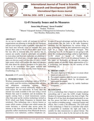 @ IJTSRD | Available Online @ www.ijtsrd.com
ISSN No: 2456
International
Research
Li-Fi Security Issues and its Measures
Jason John D'souza
1,2
Bharati Vidyapeeth
Navi Mumbai
ABSTRACT
As we see in today's world, all institutes as well as
organizations are planning to shrink the size hardware
and are even trying to make it portable, olden days we
had local area network wires to transmit data over
devices then came in Wi-Fi which didn’t have wires
but was able to transmit data over devices but its
sources are usually wired an sometimes not portable
to every place and then now industries are planning to
implement li-fi which uses a simple light to transmit
data over devices users will just have to carry a small
light source which will transmit the data over devices
but what about the security measures to be taken that
needs to be considered. This paper analysis and
defines measures for those security issues faced in Li
fi technology. [1]
Keywords: LI-FI, network, data, security
I. INTRODUCTION
Wireless communication technology such as WI
very widely used for wireless communication services
and ubiquitous computing systems. These
technologies have evolved drastically which is the
main reason for our motivation. In Early days the
internet was made available to the user using a wired
Modem that used to modulate and de
signals coming from a wired transmission system,
After that came up the wireless technology termed as
Wi-Fi which uses Radio Frequency to transmit data
wirelessly, This technology uses a device known as
router which creates a hotspot area which means the
router becomes a informal data access point for
internet in the form of an invisible cloud. But Wi
generally suffers interference from Bluetooth devices,
microwave oven radiations, cordless telephones etc.
@ IJTSRD | Available Online @ www.ijtsrd.com | Volume – 2 | Issue – 4 | May-Jun 2018
ISSN No: 2456 - 6470 | www.ijtsrd.com | Volume
International Journal of Trend in Scientific
Research and Development (IJTSRD)
International Open Access Journal
Security Issues and its Measures
Jason John D'souza1
, Seeza Franklin2
1
Student, 2
Professor
Bharati Vidyapeeth Institute of Management & Information Technology
Navi Mumbai, Maharashtra, India
As we see in today's world, all institutes as well as
to shrink the size hardware
and are even trying to make it portable, olden days we
had local area network wires to transmit data over
Fi which didn’t have wires
but was able to transmit data over devices but its
wired an sometimes not portable
to every place and then now industries are planning to
fi which uses a simple light to transmit
data over devices users will just have to carry a small
light source which will transmit the data over devices
what about the security measures to be taken that
needs to be considered. This paper analysis and
defines measures for those security issues faced in Li-
FI, network, data, security
Wireless communication technology such as WI-FI is
very widely used for wireless communication services
and ubiquitous computing systems. These
technologies have evolved drastically which is the
main reason for our motivation. In Early days the
s made available to the user using a wired
Modem that used to modulate and de-modulate the
signals coming from a wired transmission system,
After that came up the wireless technology termed as
Fi which uses Radio Frequency to transmit data
his technology uses a device known as
router which creates a hotspot area which means the
router becomes a informal data access point for
internet in the form of an invisible cloud. But Wi-Fi
generally suffers interference from Bluetooth devices,
oven radiations, cordless telephones etc.
In spite of several advantages and plus points Due to
disadvantages like the limit in the radio frequency
spectrum and the interference by various things A
new technology based on data transmission using the
light as a source and medium emerged. This
technology is Li-fi. In this paper we are going to talk
about this emerging technology called as light
(Li-fi) which is based of Visible Light
Communication (VLC) with its enhanced features. In
this paper we thoroughly go through the concepts,
security issues, all possible future opportunities of Li
fi technology and measures for the security of this
technology. [5]
II. OBSERVATION
1. The main objective of this paper is to aware about
issues arriving in Li-Fi.
2. Prevention measures taken by user or consumers.
3. Prevention measures taken by developers and
application developers.
4. Prevention measures taken by mobile hardware
companies.
III.CONCEPTS
Li-fi is a technology that is based on wireless optical
networking and it uses the LED's (Light Emitting
Diodes) for transmitting data in the form of light. The
Design of Li-fi has been developed particularly to use
the low power led blub so that its desig
very similar to trending energy
offices. But it works a bit differently. The LED used
in this technology is fitted to a controller chip which
is responsible to modulate the light and make it
suitable for data transmission in
transmitting work is done by the led and on the other
Jun 2018 Page: 2588
6470 | www.ijtsrd.com | Volume - 2 | Issue – 4
Scientific
(IJTSRD)
International Open Access Journal
nformation Technology,
In spite of several advantages and plus points Due to
disadvantages like the limit in the radio frequency
spectrum and the interference by various things A
new technology based on data transmission using the
ht as a source and medium emerged. This
fi. In this paper we are going to talk
about this emerging technology called as light-fidelity
fi) which is based of Visible Light
Communication (VLC) with its enhanced features. In
e thoroughly go through the concepts,
security issues, all possible future opportunities of Li-
fi technology and measures for the security of this
The main objective of this paper is to aware about
Prevention measures taken by user or consumers.
Prevention measures taken by developers and
Prevention measures taken by mobile hardware
fi is a technology that is based on wireless optical
networking and it uses the LED's (Light Emitting
Diodes) for transmitting data in the form of light. The
fi has been developed particularly to use
the low power led blub so that its design becomes
very similar to trending energy - conscious homes and
offices. But it works a bit differently. The LED used
in this technology is fitted to a controller chip which
is responsible to modulate the light and make it
suitable for data transmission in optical format. The
transmitting work is done by the led and on the other
 