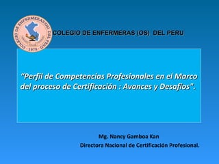 COLEGIO DE ENFERMERAS (OS) DEL PERU




“Perfil de Competencias Profesionales en el Marco
del proceso de Certificación : Avances y Desafíos".




                        Mg. Nancy Gamboa Kan
                 Directora Nacional de Certificación Profesional.
 