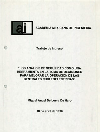 ACADEMIA MEXICANA DE INGENIERIA
Trabajo de ingreso
"LOS ANÁLISIS DE SEGURIDAD COMO UNA
HERRAMIENTA EN LA TOMA DE DECISIONES
PARA MEJORAR LA OPERACIÓN DE LAS
CENTRALES NUCLEOELECTRICAS"
Miguel Ángel De Loera De Haro
18 de abril de 1996
 