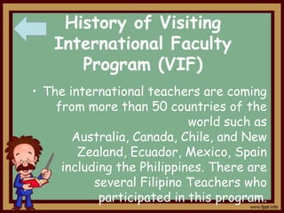 History of Visiting
International Faculty
Program (VIF)
• The international teachers are coming
from more than 50 countries of the
world such as
Australia, Canada, Chile, and New
Zealand, Ecuador, Mexico, Spain
including the Philippines. There are
several Filipino Teachers who
participated in this program.

 