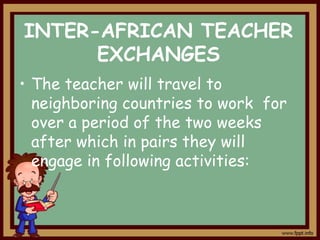 INTER-AFRICAN TEACHER
EXCHANGES
• The teacher will travel to
neighboring countries to work for
over a period of the two weeks
after which in pairs they will
engage in following activities:

 