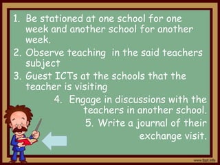 1. Be stationed at one school for one
week and another school for another
week.
2. Observe teaching in the said teachers
subject
3. Guest ICTs at the schools that the
teacher is visiting
4. Engage in discussions with the
teachers in another school.
5. Write a journal of their
exchange visit.

 