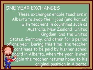 ONE YEAR EXCHANGES
These exchanges enable teachers in
Alberta to swap their jobs (and homes)
with teachers in countries such as
Australia, New Zealand, United
Kingdom, and the United
States, Germany, and other for a period
of one year. During this time, the teacher
continues to be paid by his/her school
board in Alberta, when the year is over
again the teacher returns home to his
original position in Alberta.

 