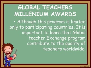 GLOBAL TEACHERS
MILLENIUM AWARDS
• Although this program is limited
only to participating countries, It is
important to learn that Global
teacher Exchange program
contribute to the quality of
teachers worldwide.

 