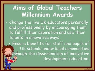 Aims of Global Teachers
Millennium Awards
• Change the live UK educators personally
and professionally by encouraging them
to fulfill their aspiration and use their
talents in innovative ways,
• Ensure benefits for staff and pupils of
UK schools under local communities
through the dissemination of innovative
development education.

 